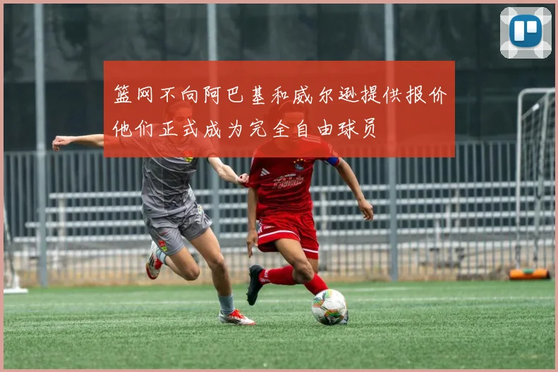 篮网不向阿巴基和威尔逊提供报价他们正式成为完全自由球员
