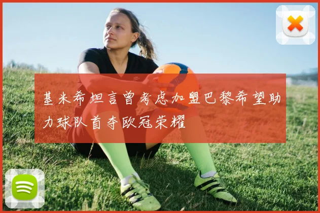 基米希坦言曾考虑加盟巴黎希望助力球队首夺欧冠荣耀