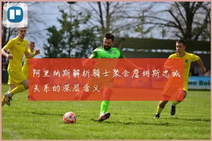 阿里纳斯解析骑士聚会詹姆斯忠诚关系的深层含义