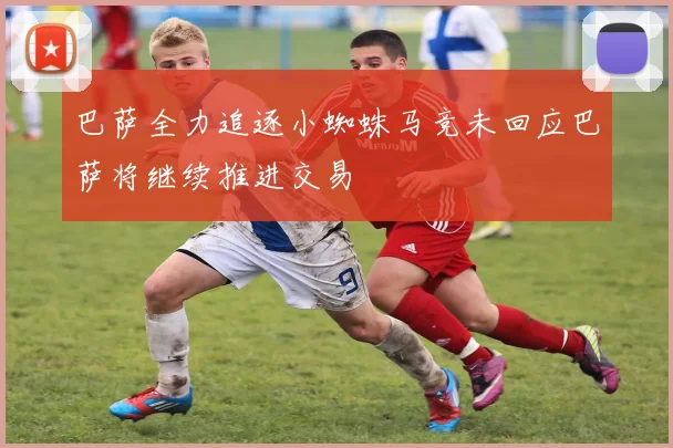巴萨全力追逐小蜘蛛马竞未回应巴萨将继续推进交易