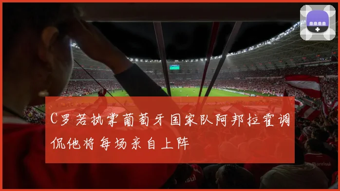 C罗若执掌葡萄牙国家队阿邦拉霍调侃他将每场亲自上阵