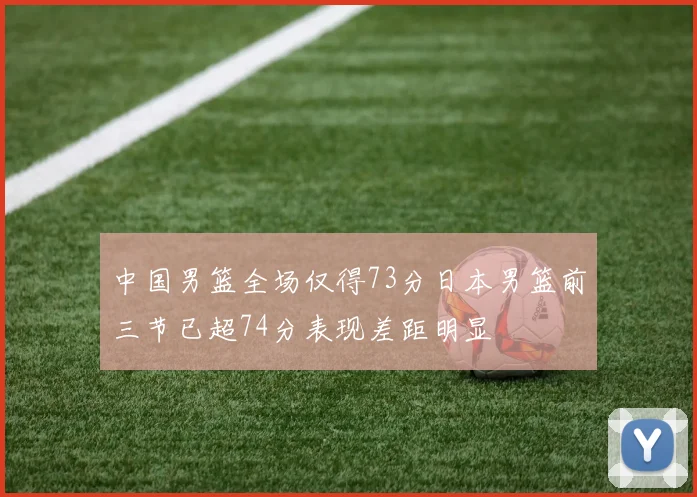 中国男篮全场仅得73分日本男篮前三节已超74分表现差距明显