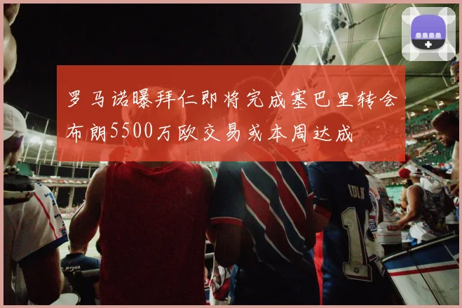 罗马诺曝拜仁即将完成塞巴里转会布朗5500万欧交易或本周达成