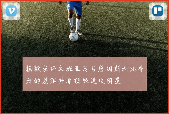 杨毅点评文班亚马与詹姆斯科比乔丹的差距并非顶级进攻明星