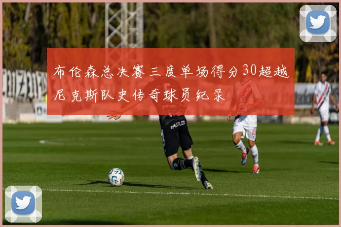 布伦森总决赛三度单场得分30超越尼克斯队史传奇球员纪录