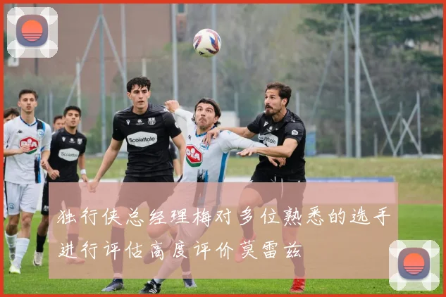 独行侠总经理梅对多位熟悉的选手进行评估高度评价莫雷兹