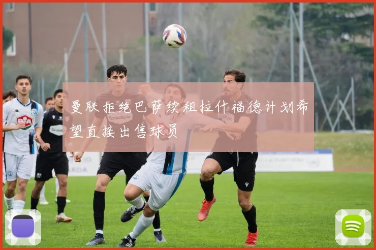 曼联拒绝巴萨续租拉什福德计划希望直接出售球员