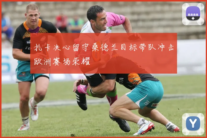 扎卡决心留守桑德兰目标带队冲击欧洲赛场荣耀