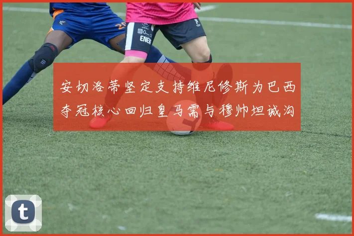 安切洛蒂坚定支持维尼修斯为巴西夺冠核心回归皇马需与穆帅坦诚沟通