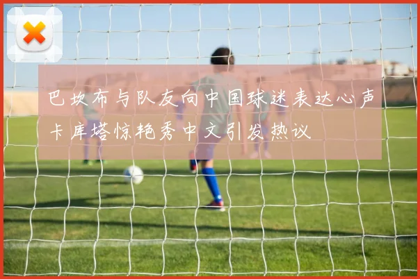 巴坎布与队友向中国球迷表达心声卡库塔惊艳秀中文引发热议